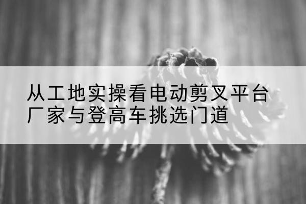 库伦旗电动剪叉升降平台厂家-从工地实操看电动剪叉平台厂家与登高车挑选门道