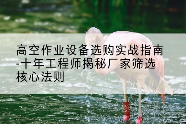 库伦旗剪叉式升降机厂家-高空作业设备选购实战指南-十年工程师揭秘厂家筛选核心法则