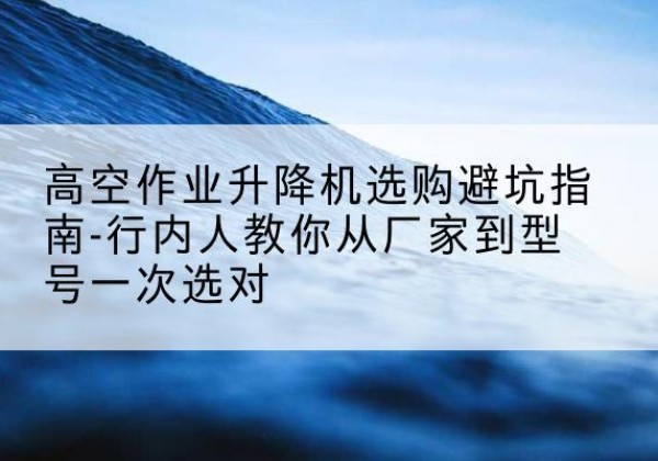 库伦旗升降平台厂家-高空作业升降机选购避坑指南-行内人教你从厂家到型号一次选对
