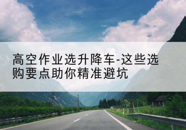 库伦旗升降车厂家-高空作业选升降车-这些选购要点助你*避坑