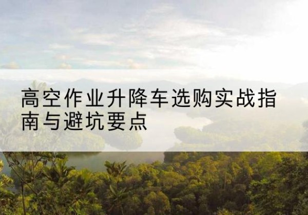 库伦旗升降车怎么选-高空作业升降车选购实战指南与避坑要点