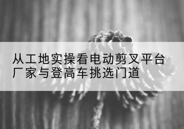库伦旗电动剪叉升降平台厂家-从工地实操看电动剪叉平台厂家与登高车挑选门道
