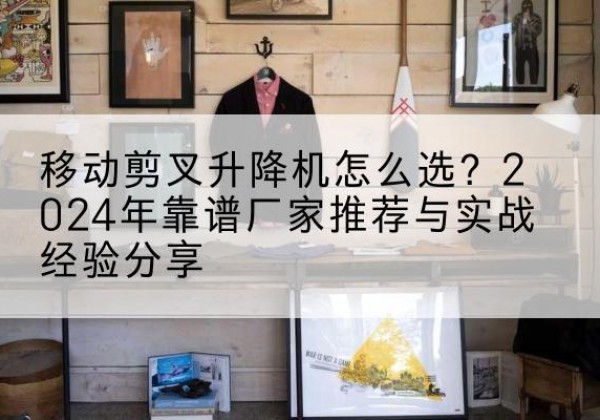 库伦旗升降平台厂家推荐-移动剪叉升降机怎么选？2024年靠谱厂家推荐与实战经验分享