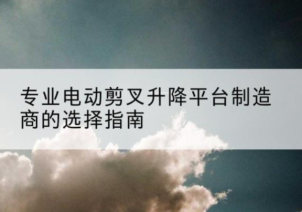 库伦旗电动剪叉升降平台厂家-专业电动剪叉升降平台制造商的选择指南